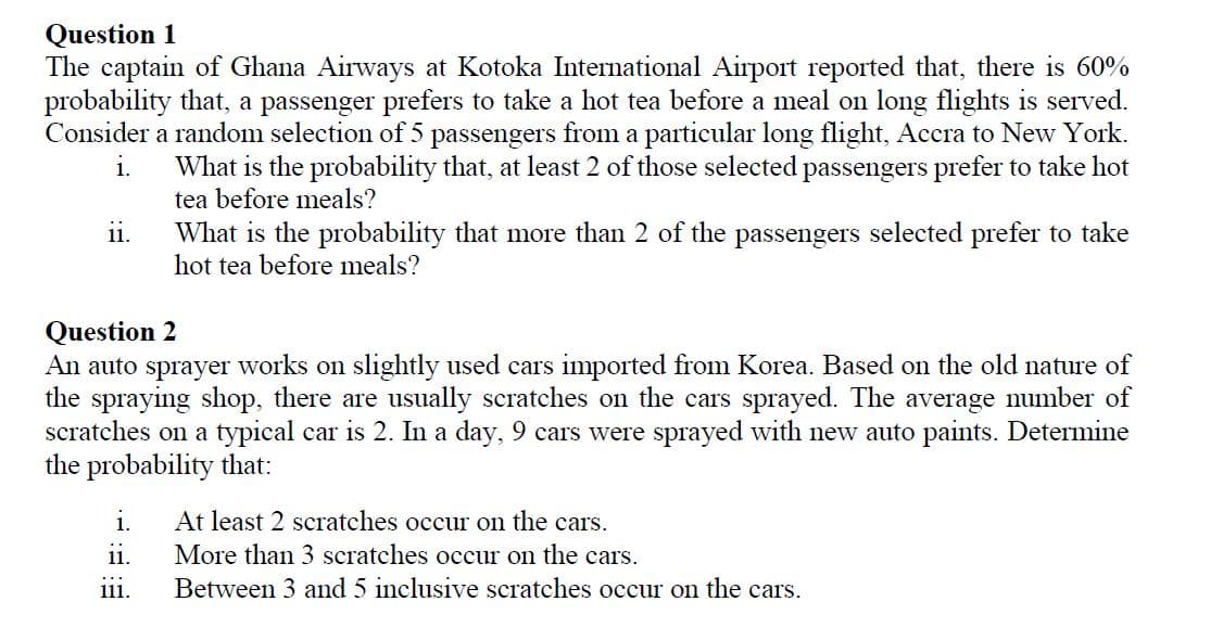 Question 1
The captain of Ghana Airways at Kotoka International Airport reported that, there is 60%
probability that, a passenger prefers to take a hot tea before a meal on long flights is served.
Consider a random selection of 5 passengers from a particular long flight, Accra to New York.
i.
What is the probability that, at least 2 of those selected passengers prefer to take hot
tea before meals?
What is the probability that more than 2 of the passengers selected prefer to take
hot tea before meals?
11.
Question 2
An auto sprayer works on slightly used cars imported from Korea. Based on the old nature of
the spraying shop, there are usually scratches on the cars sprayed. The average number of
scratches on a typical car is 2. In a day, 9 cars were sprayed with new auto paints. Determine
the probability that:
At least 2 scratches occur on the cars.
More than 3 scratches occur on the cars.
Between 3 and 5 inclusive scratches occur on the cars.
i.
11.
111.
