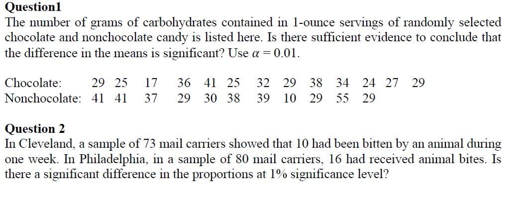 Question1
The number of grams of carbohydrates contained in 1-ounce servings of randomly selected
chocolate and nonchocolate candy is listed here. Is there sufficient evidence to conclude that
the difference in the means is significant? Use a = 0.01.
Chocolate:
29 25
17
36 41 25
32 29
38 34
24 27
29
Nonchocolate: 41 41
37
29
30 38
39
10
29
55 29
Question 2
In Cleveland, a sample of 73 mail carriers showed that 10 had been bitten by an animal during
one week. In Philadelphia, in a sample of 80 mail carriers, 16 had received animal bites. Is
there a significant difference in the proportions at 1% significance level?
