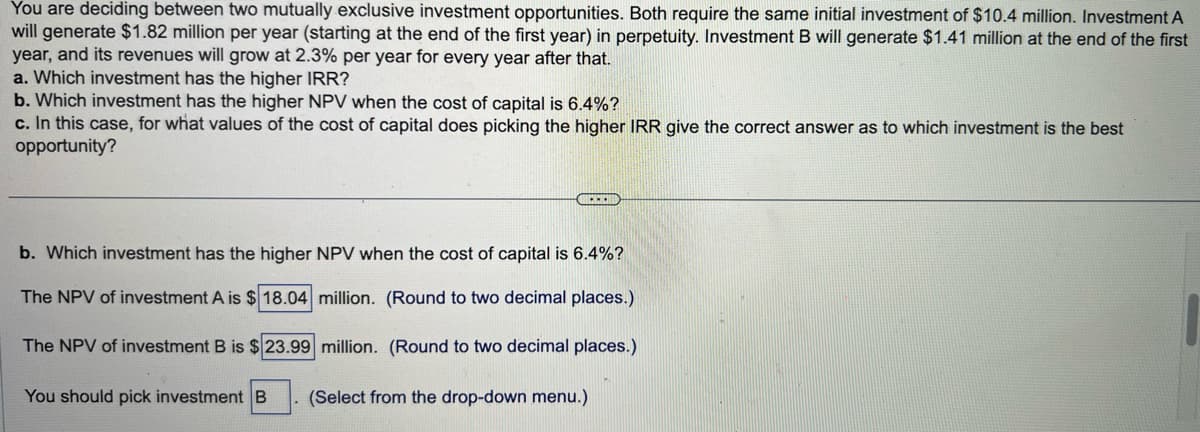 You are deciding between two mutually exclusive investment opportunities. Both require the same initial investment of $10.4 million. Investment A
will generate $1.82 million per year (starting at the end of the first year) in perpetuity. Investment B will generate $1.41 million at the end of the first
year, and its revenues will grow at 2.3% per year for every year after that.
a. Which investment has the higher IRR?
b. Which investment has the higher NPV when the cost of capital is 6.4%?
c. In this case, for what values of the cost of capital does picking the higher IRR give the correct answer as to which investment is the best
opportunity?
b. Which investment has the higher NPV when the cost of capital is 6.4%?
The NPV of investment A is $18.04 million. (Round to two decimal places.)
The NPV of investment B is $23.99 million. (Round two decimal places.)
You should pick investment B
(Select from the drop-down menu.)