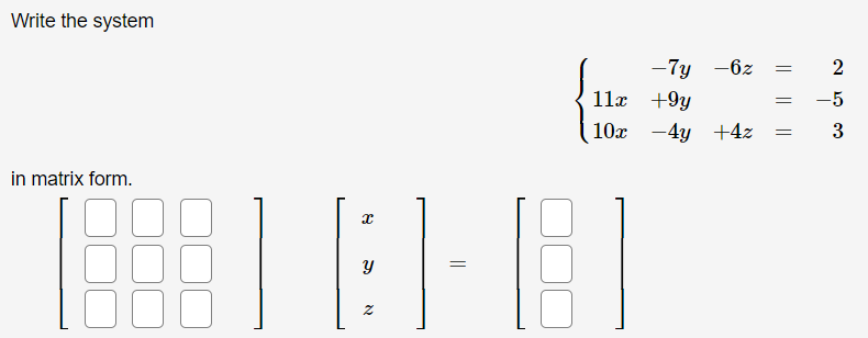 Write the system

\[
\begin{cases} 
-7y - 6z = 2 \\
11x + 9y = -5 \\
10x - 4y + 4z = 3 
\end{cases}
\]

in matrix form.

\[
\begin{bmatrix}
 & & \\
 & & \\
 & & 
\end{bmatrix}
\begin{bmatrix}
x \\
y \\
z
\end{bmatrix}
=
\begin{bmatrix}
 \\
 \\
 
\end{bmatrix}
\]