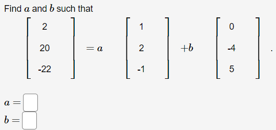 **Matrix Equation Problem**

The task is to find the values of \( a \) and \( b \) such that:

\[
\begin{bmatrix}
2 \\
20 \\
-22
\end{bmatrix}
=
a \begin{bmatrix}
1 \\
2 \\
-1
\end{bmatrix}
+
b \begin{bmatrix}
0 \\
-4 \\
5
\end{bmatrix}
\]

**Steps to Solve:**

1. Set up the system of linear equations based on the matrices:
   - \( a \times 1 + b \times 0 = 2 \)
   - \( a \times 2 + b \times (-4) = 20 \)
   - \( a \times (-1) + b \times 5 = -22 \)

2. Solve the first equation for \( a \):
   - \( a = 2 \)

3. Substitute \( a = 2 \) into the second equation:
   - \( 2 \times 2 - 4b = 20 \)
   - Simplify to find \( b \).

4. Substitute \( a = 2 \) into the third equation if necessary to verify \( b \).

**Solution:**

- \( a = \) [answer derived from solving]
- \( b = \) [answer derived from solving]