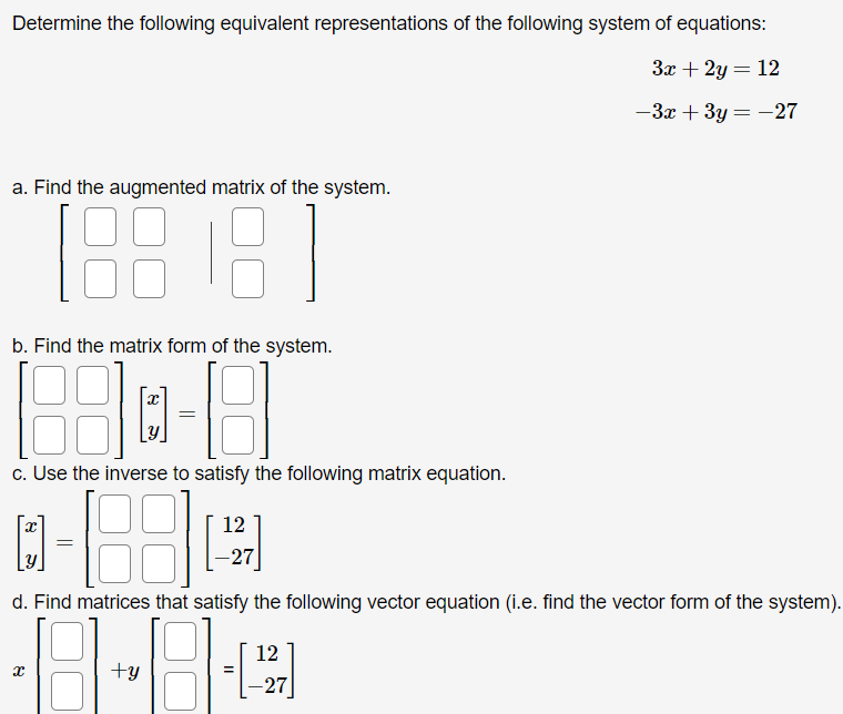 Determine the following equivalent representations of the following system of equations:
3x + 2y = 12
%3D
-3x + 3y = -27
a. Find the augmented matrix of the system.
b. Find the matrix form of the system.
c. Use the inverse to satisfy the following matrix equation.
12
[Y
-27
d. Find matrices that satisfy the following vector equation (i.e. find the vector form of the system).
12
+y
-27
