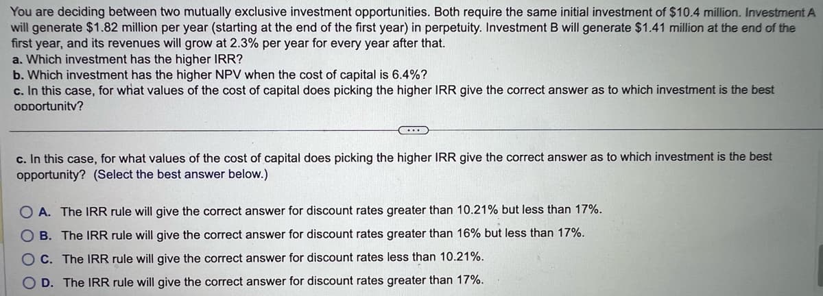 You are deciding between two mutually exclusive investment opportunities. Both require the same initial investment of $10.4 million. Investment A
will generate $1.82 million per year (starting at the end of the first year) in perpetuity. Investment B will generate $1.41 million at the end of the
first year, and its revenues will grow at 2.3% per year for every year after that.
a. Which investment has the higher IRR?
b. Which investment has the higher NPV when the cost of capital is 6.4%?
c. In this case, for what values of the cost of capital does picking the higher IRR give the correct answer as to which investment is the best
ODDortunity?
c. In this case, for what values of the cost of capital does picking the higher IRR give the correct answer as to which investment is the best
opportunity? (Select the best answer below.)
OA. The IRR rule will give the correct answer for discount rates greater than 10.21% but less than 17%.
OB. The IRR rule will give the correct answer for discount rates greater than 16% but less than 17%.
OC. The IRR rule will give the correct answer for discount rates less than 10.21%.
OD. The IRR rule will give the correct answer for discount rates greater than 17%.