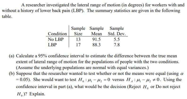 A researcher investigated the lateral range of motion (in degrees) for workers with and
without a history of lower back pain (LBP). The summary statistics are given in the following
table.
Sample Sample Sample
Size
13
17
Mean
91.5
Std. Dev.
5.5
Condition
No LBP
LBP
88.3
7.8
(a) Calculate a 95% confidence interval to estimate the difference between the true mean
extent of lateral range of motion for the populations of people with the two conditions.
(Assume the underlying populations are normal with equal variances.)
(b) Suppose that the researcher wanted to test whether or not the means were equal (using a
= 0.05). She would want to test H : µ, - µ, = 0 versus H: 4 - µ, # 0. Using the
confidence interval in part (a), what would be the decision (Reject H, or Do not reject
H, )? Explain.
