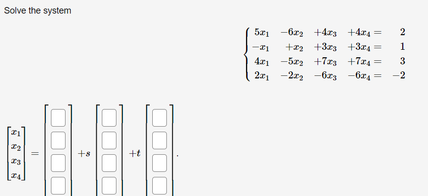 **Solve the system**

Given the system of linear equations:

\[
\begin{cases} 
5x_1 - 6x_2 + 4x_3 + 4x_4 = 2 \\
-x_1 + x_2 + 3x_3 + 3x_4 = 1 \\
4x_1 - 5x_2 + 7x_3 + 7x_4 = 3 \\
2x_1 - 2x_2 - 6x_3 - 6x_4 = -2 
\end{cases}
\]

Express the solution for the variables \(x_1\), \(x_2\), \(x_3\), and \(x_4\) in terms of parameters \(s\) and \(t\):

\[
\begin{bmatrix}
x_1 \\ 
x_2 \\ 
x_3 \\ 
x_4 
\end{bmatrix}
=
\begin{bmatrix}
\\ 
\\ 
\\ 
\end{bmatrix}
+
s \begin{bmatrix}
\\ 
\\ 
\\ 
\end{bmatrix}
+
t \begin{bmatrix}
\\ 
\\ 
\\ 
\end{bmatrix}
.
\]

Please proceed to solve this system using appropriate techniques such as Gaussian elimination, substitution, or matrix methods to find the expressions for each variable in terms of \(s\) and \(t\).