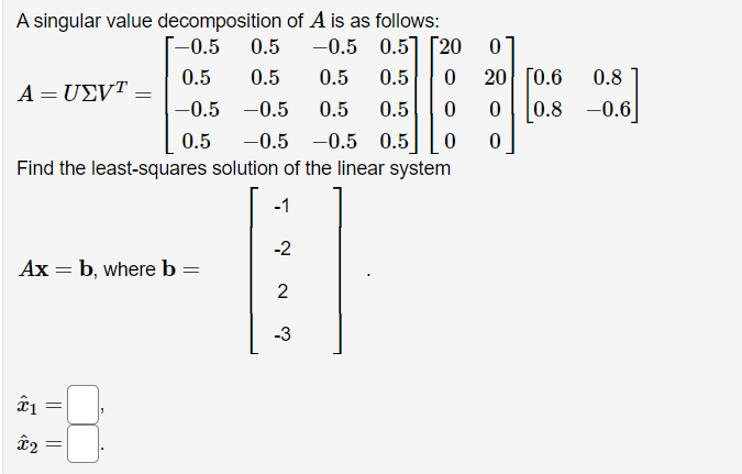 A singular value decomposition of A is as follows:
0.5
-–0.5
-0.5 0.5] [20
0.5
0.5
0.5
0.5
20 [0.6
0.8
A = UEVT =
-0.5 -0.5
0.5
0.5
0.8 -0.6]
0.5
-0.5 -0.5 0.5
Find the least-squares solution of the linear system
-1
-2
Ax = b, where b =
2
-3
