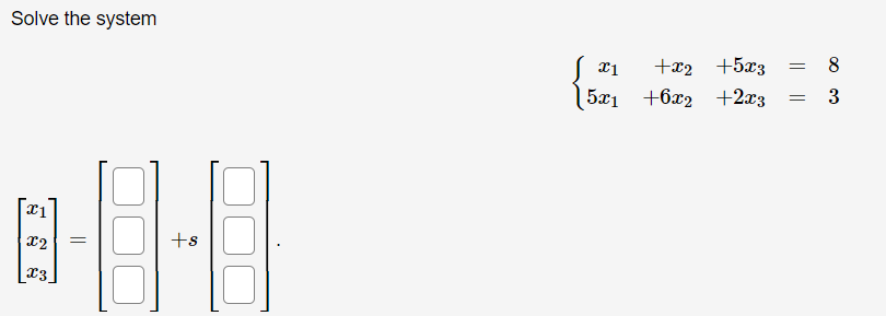 **Solve the System**

The given system of equations is:

\[
\begin{align*}
x_1 + x_2 + 5x_3 &= 8 \\
5x_1 + 6x_2 + 2x_3 &= 3
\end{align*}
\]

We need to express the solution in the form:

\[
\begin{bmatrix}
x_1 \\
x_2 \\
x_3
\end{bmatrix}
=
\begin{bmatrix}
\text{\_\_} \\
\text{\_\_} \\
\text{\_\_}
\end{bmatrix}
+ s
\begin{bmatrix}
\text{\_\_} \\
\text{\_\_} \\
\text{\_\_}
\end{bmatrix}
\]

Where \( s \) represents a parameter. 

The image above contains blank placeholders for the vectors' components, which suggest that the solution involves finding specific values for the constants and the parameterized part of the solution. The task is to solve this linear system and express it in terms of the parameter \( s \).