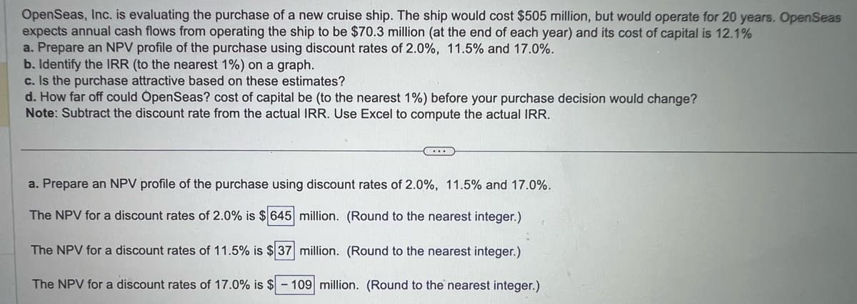 OpenSeas, Inc. is evaluating the purchase of a new cruise ship. The ship would cost $505 million, but would operate for 20 years. OpenSeas
expects annual cash flows from operating the ship to be $70.3 million (at the end of each year) and its cost of capital is 12.1%
a. Prepare an NPV profile of the purchase using discount rates of 2.0%, 11.5% and 17.0%.
b. Identify the IRR (to the nearest 1%) on a graph.
c. Is the purchase attractive based on these estimates?
d. How far off could OpenSeas? cost of capital be (to the nearest 1%) before your purchase decision would change?
Note: Subtract the discount rate from the actual IRR. Use Excel to compute the actual IRR.
C...
a. Prepare an NPV profile of the purchase using discount rates of 2.0%, 11.5% and 17.0%.
The NPV for a discount rates of 2.0% is $ 645 million. (Round to the nearest integer.)
The NPV for a discount rates of 11.5% is $37 million. (Round to the nearest integer.)
The NPV for a discount rates of 17.0% is $ - 109 million. (Round to the nearest integer.)