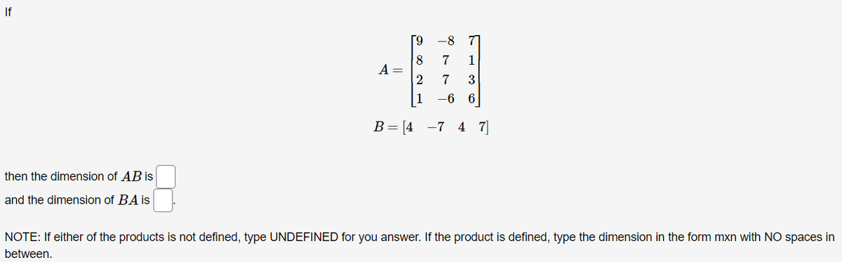 If
-8
71
8
A =
7
1
1
-6 6
В — [4 —7 4 7
then the dimension of AB is
and the dimension of BA is
NOTE: If either of the products is not defined, type UNDEFINED for you answer. If the product is defined, type the dimension in the form mxn with NO spaces in
between.
