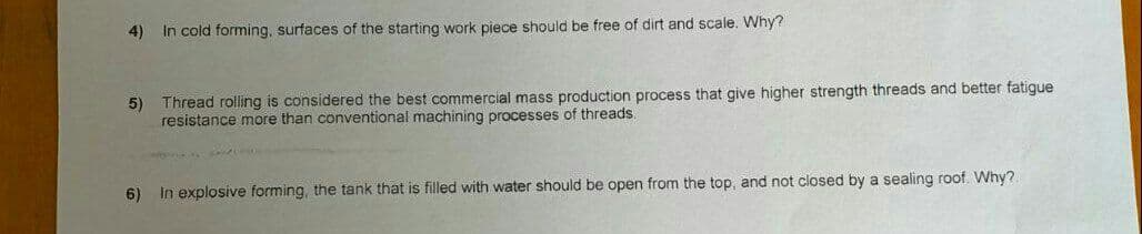 4)
In cold forming, surfaces of the starting work piece should be free of dirt and scale. Why?
5) Thread rolling is considered the best commercial mass production process that give higher strength threads and better fatigue
resistance more than conventional machining processes of threads.
6) In explosive forming, the tank that is filled with water should be open from the top, and not closed by a sealing roof. Why?.
