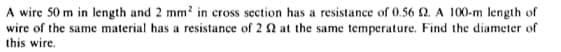 A wire 50 m in length and 2 mm² in cross section has a resistance of 0.56 2. A 100-m length of
wire of the same material has a resistance of 2 2 at the same temperature. Find the diameter of
this wire.
