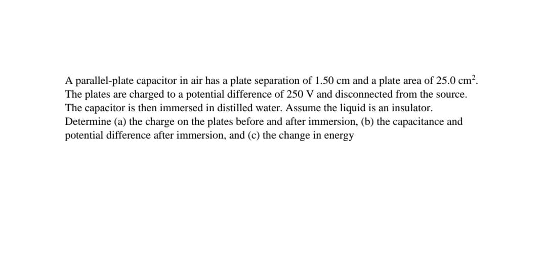 A parallel-plate capacitor in air has a plate separation of 1.50 cm and a plate area of 25.0 cm².
The plates are charged to a potential difference of 250 V and disconnected from the source.
The capacitor is then immersed in distilled water. Assume the liquid is an insulator.
Determine (a) the charge on the plates before and after immersion, (b) the capacitance and
potential difference after immersion, and (c) the change in energy
