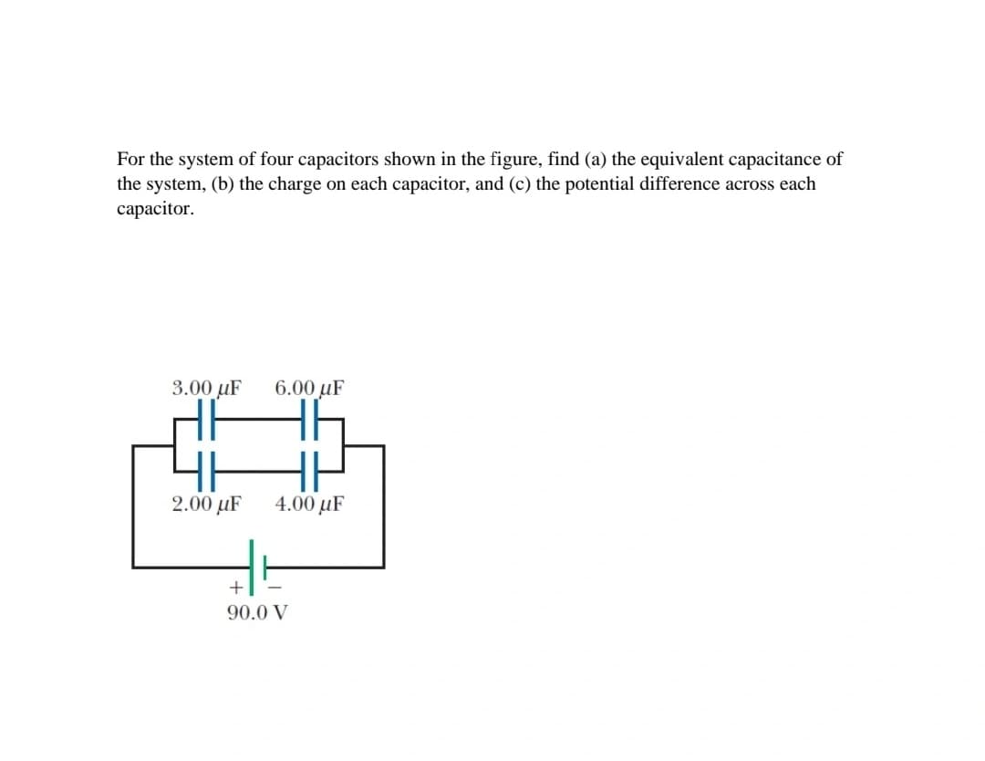 For the system of four capacitors shown in the figure, find (a) the equivalent capacitance of
the system, (b) the charge on each capacitor, and (c) the potential difference across each
сараcitor.
3.00 µF
6.00 µF
4H
2.00 µF
4.00 µF
90.0 V
