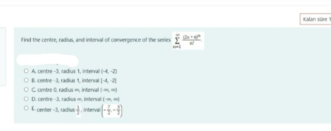 Kalan süre 1
(2x + 6n
Find the centre, radius, and interval of convergence of the series E
n-1
O A. centre -3, radius 1, interval (-4, -2)
O B. centre -3, radius 1, interval [-4, -2]
O C centre 0, radius oo, interval (-00, o0)
O D. centre -3, radius 0o, interval (-00, c0)
O E. center -3, radius , interval
