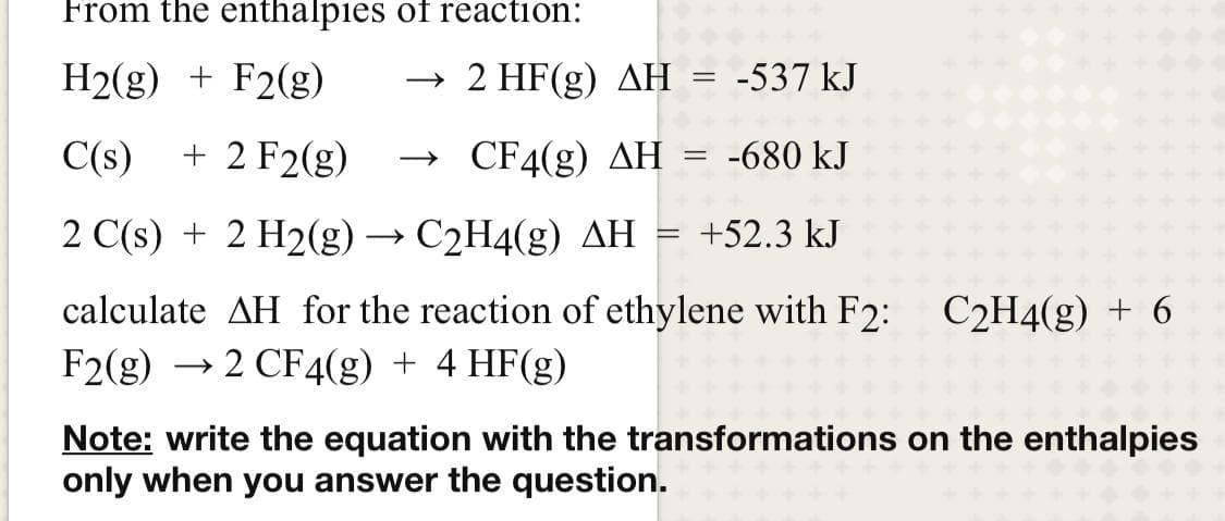 From the enthalpies of reaction:
H2(g) + F2(g)
→
2 HF(g) AH = -537 kJ
C(s)
+ 2 F2(g)
CF4(g) AH = -680 kJ
2 C(s) + 2 H2(g) → C2H4(g) AH = +52.3 kJ
calculate AH for the reaction of ethylene with F2: C2H4(g) + 6
F2(g) → 2 CF4(g) + 4 HF(g)
Note: write the equation with the transformations on the enthalpies
only when you answer the question.
