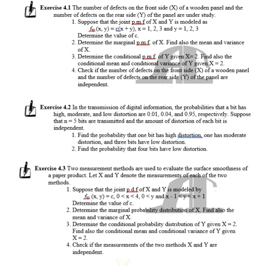 Exercise 4.1 The number of defects on the front side (X) of a wooden panel and the
number of defects on the rear side (Y) of the panel are under study.
1. Suppose that the joint p.m.f of X and Y is modeled as
fx (x, y) = s(x +y), x = 1, 2, 3 and y = 1, 2, 3
Determine the value of c.
2. Determine the marginal p.m.f. of X. Find also the mean and variance
of X.
3. Determine the conditional p.mf of Y given X= 2. Find also the
conditional mean and conditional variance of Y given X= 2.
4. Check if the number of defects on the front side (X) of a wooden panel
and the number of defects on the rear side (Y) of the panel are
independent.
Exercise 4.2 In the transmission of digital information, the probabilities that a bit has
high, moderate, and low distortion are 0.01, 0.04, and 0.95, respectively. Suppose
that n = 5 bits are transmitted and the amount of distortion of each bit is
independent.
1. Find the probability that one bit has high distortion, one has moderate
distortion, and three bits have low distortion.
2. Find the probability that four bits have low distortion.
Exercise 4.3 Two measurement methods are used to evaluate the surface smoothness of
a paper product. Let X and Y denote the measurements of each of the two
methods.
1. Suppose that the joint p.d.f of X and Y is modeled by
fox (x, y) = c, 0<x<4,0<y and x - 1<y<x+1
Determine the value of c.
2. Determine the marginal probability distribution of X. Find also the
mean and variance of X.
3. Determine the conditional probability distribution of Y given X= 2.
Find also the conditional mean and conditional variance of Y given
X= 2.
4. Check if the measurements of the two methods X and Y are
independent.
