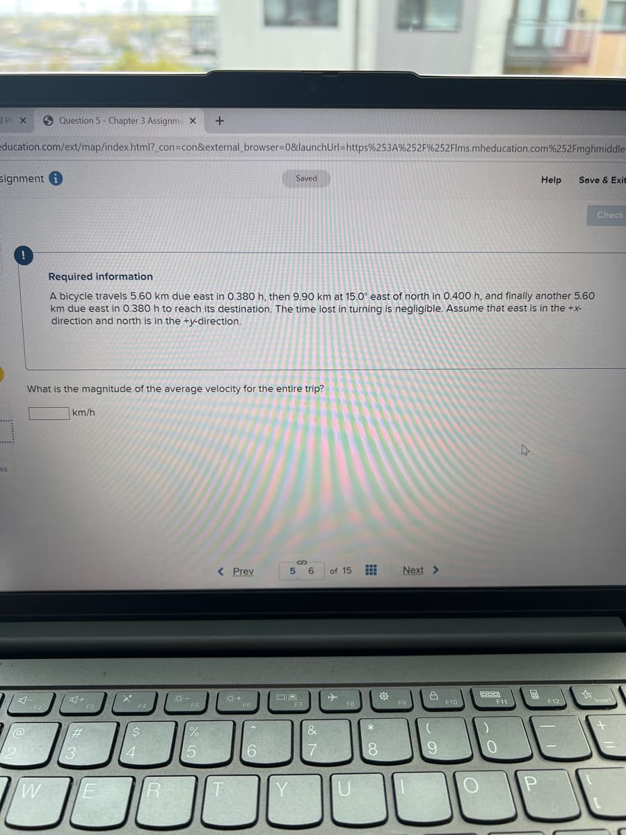 I P X
S Question 5 - Chapter 3 Assignme X
education.com/ext/map/index.html?_con=con&external_browser=0&launchUrl=https%253A%252F%252Flms.mheducation.com%252Fmghmiddle
signment
Saved
Help
Save & Exit
Check
Required information
A bicycle travels 5.60 km due east in 0.380 h, then 9.90 km at 15.0° east of north in 0.400 h, and finally another 5.60
km due east in 0.380 h to reach its destination. The time lost in turning is negligible. Assume that east is in the +x-
direction and north is in the
on.
What is the magnitude of the average velocity for the entire trip?
km/h
es
< Prev
5
6.
of 15
Next >
+
Insert
F9
F10
F11
F12
F4
F6
%23
6
7
8.
9
