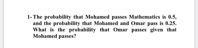 1- The probability that Mohamed passes Mathematics is 0.5,
and the probability that Mohamed and Omar pass is 0.25.
What is the probability that Omar passes given that
Mohamed passes?
