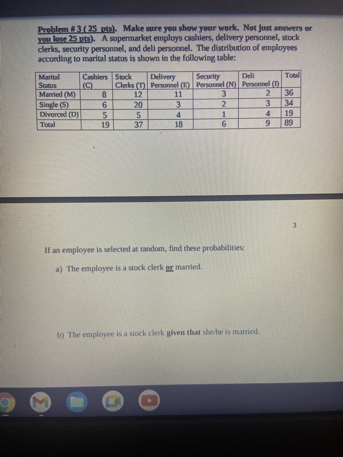 Problem #3 ( 25 pts). Make sure you show your work. Not just answers or
you lose 25 pts). A supermarket employs cashiers, delivery personnel, stock
clerks, security personnel, and deli personnel. The distribution of employees
according to marital status is shown in the following table:
Marital
Status
Cashiers Stock Delivery
Security
Deli
Total
Clerks (T) Personnel (E) Personnel (N) Personnel (1)
Married (M)
8
12
11
3
2
36
Single (S)
6
20
3
2
3
34
Divorced (D)
5
5
4
19
19
37
18
6
9
89
If an employee is selected at random, find these probabilities:
a) The employee is a stock clerk or married.
b) The employee is a stock clerk given that she/he is married.