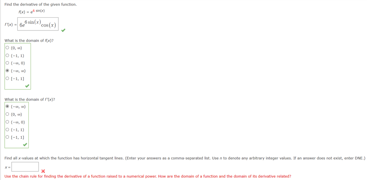 Find the derivative of the given function.
f(x) = e6 sin(x)
6 sin(x)
cos(x)
f'(x) = 6e
What is the domain of f(x)?
O (0,00)
O (-1, 1)
O (-∞0, 0)
• (-∞0,00)
O [-1, 1]
What is the domain of f'(x)?
Ⓒ
(-00,00)
O (0,00)
O (-∞0, 0)
O (-1, 1)
O [-1, 1]
Find all x-values at which the function has horizontal tangent lines. (Enter your answers as a comma-separated list. Use n to denote any arbitrary integer values. If an answer does not exist, enter DNE.)
x =
Use the chain rule for finding the derivative of a function raised to a numerical power. How are the domain of a function and the domain of its derivative related?