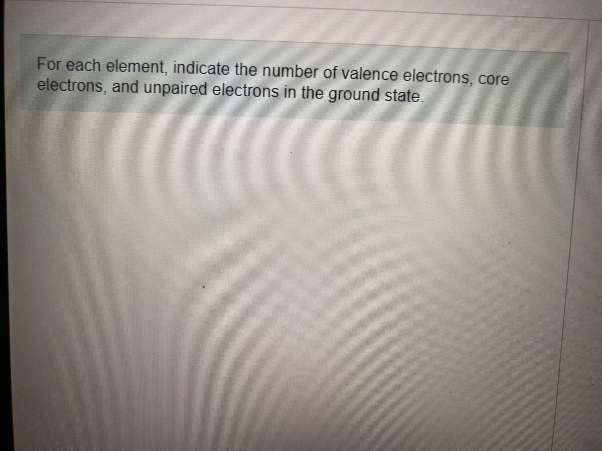 For each element, indicate the number of valence electrons, core
electrons, and unpaired electrons in the ground state.
