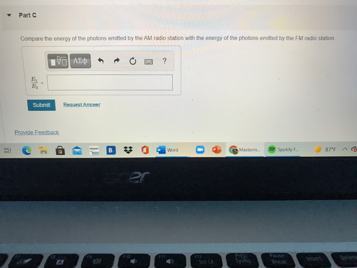 Part C
Compare the energy of the photons emitted by the AM radio station with the energy of the photons emitted by the FM radio station.
E
E2
Submit
Request Answer
Provide Feedback
B.
Word
Masterin.
Spotify F..
87°F
arer
PrtSc
SysRq
Pause
Break
F10
F12
Insert
స్క
Sa Lk
