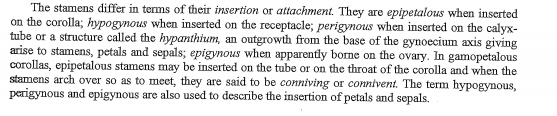 The stamens differ in terms of their insertion or attachment. They are epipetalous when inserted
on the corolla; hypogynous when inserted on the receptacle; perigynous when inserted on the calyx-
tube or a structure called the hypanthihum, an outgrowth from the base of the gynoecium axis giving
arise to stamens, petals and sepals; epigynous when apparently borne on the ovary. In gamopetalous
corollas, epipetalous stamens may be inserted on the tube or on the throat of the corolla and when the
stamens arch over so as to meet, they are said to be conniving or connivent. The term hypogynous,
perigynous and epigynous are also used to describe the insertion of petals and sepals.

