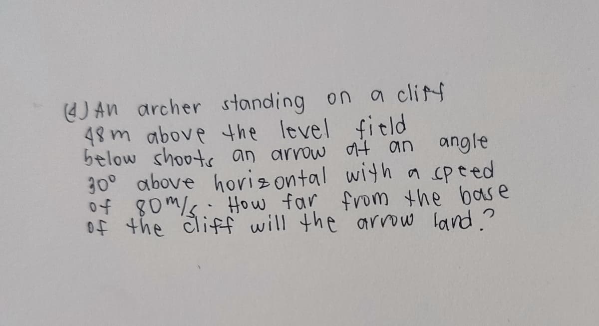 J An archer standing on a clitf
48m above he level fitld
below shoots an arrow at an
30° above hoviz ontal witha speed
of 80m/k. How far from the base
Of the cliff will the arrow land.?
angle
