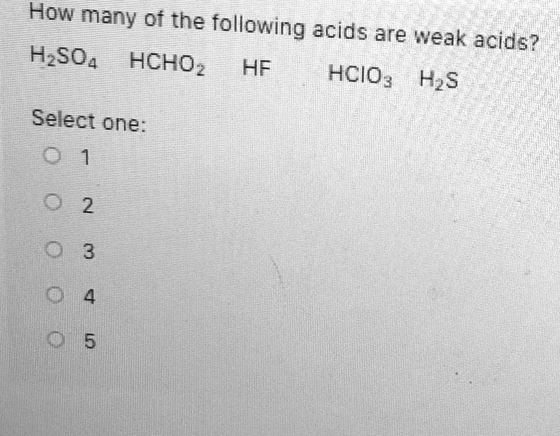 ### Quiz: Identifying Weak Acids

**Question:**
How many of the following acids are weak acids?

1. \( H_2SO_4 \)
2. \( HCHO_2 \)
3. \( HF \)
4. \( HClO_3 \)
5. \( H_2S \)

**Select one:**
- ☐ 1
- ☐ 2
- ☐ 3
- ☐ 4
- ☐ 5