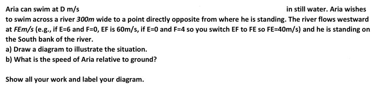 in still water. Aria wishes
Aria can swim at D m/s
to swim across a river 300m wide to a point directly opposite from where he is standing. The river flows westward
at FEm/s (e.g., if E=6 and F=0, EF is 60m/s, if E=0 and F=4 so you switch EF to FE so FE=40m/s) and he is standing on
the South bank of the river.
a) Draw a diagram to illustrate the situation.
b) What is the speed of Aria relative to ground?
Show all your work and label your diagram.
