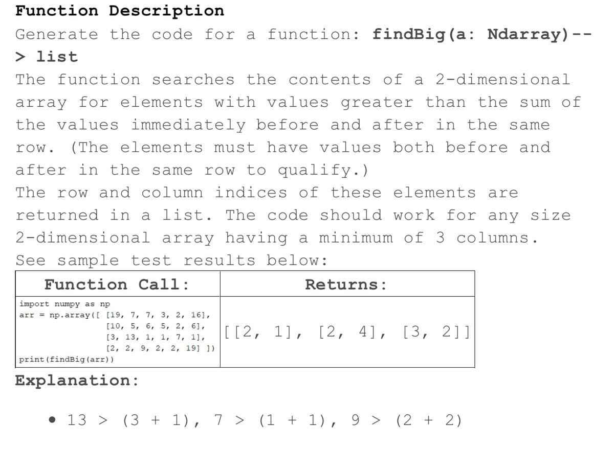 Function Description
Generate the code for a function: findBig(a: Ndarray)--
> list
The function searches the contents of a 2-dimensional
array for elements with values greater than the sum of
the values immediately before and after in the same
row.
(The elements must have values both before and
after in the same
row to qualify.)
The row and column indices of these elements are
returned in a list. The code should work for any size
2-dimensional array having a minimum of 3 columns.
See sample test results below:
Function Call:
Returns:
import numpy as np
arr = np.array([ [19, 7, 7,
3, 2, 16],
[10, 5, 6, 5, 2, 6],
[[2, 1],
[2, 4], [3, 2]]
[3, 13, 1, 1, 7, 1],
[2, 2, 9, 2, 2, 19] ])
print (findBig(arr))
Explanation:
• 13 >
(3 + 1), 7 > (1 + 1), 9 > (2 + 2)
