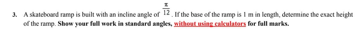 3. A skateboard ramp is built with an incline angle of 12. If the base of the ramp is 1 m in length, determine the exact height
of the ramp. Show your full work in standard angles, without using calculators for full marks.
