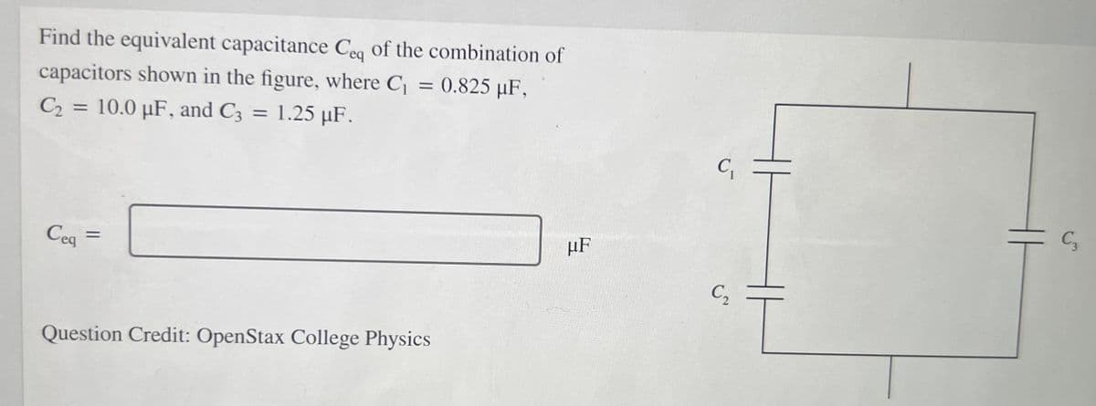 Find the equivalent capacitance Ceq of the combination of
capacitors shown in the figure, where C = 0.825 µF,
%3D
C2 =
10.0 µF, and C3 = 1.25 µF.
%3D
%3D
C,
Cea
HF
%3D
C,
Question Credit: OpenStax College Physics
