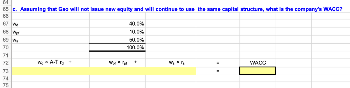 64
65 c. Assuming that Gao will not issue new equity and will continue to use the same capital structure, what is the company's WACC?
66
67 Wd
40.0%
68 Wpf
10.0%
69 Ws
50.0%
70
100.0%
71
Wd x A-T ra +
Wpf * Tpf
Ws x rs
72
+
WACC
%3D
73
%3D
74
75
