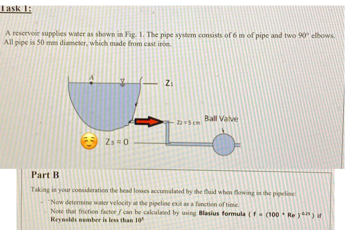 Task 1:
A reservoir supplies water as shown in Fig. 1. The pipe system consists of 6 m of pipe and two 90° elbows.
All
pipe
is 50 mm diameter, which made from cast iron.
– Zi
Ball Valve
Z2 =5 cm
Z3 = 0
Part B
Taking in your consideration the head losses accumulated by the fluid when flowing in the pipeline:
Now determine water velocity at the pipeline exit as a function of time.
Note that friction factor f can be calculated by using Blasius formula ( f = (100 * Re)0.25 ) if
Reynolds number is less than 105
