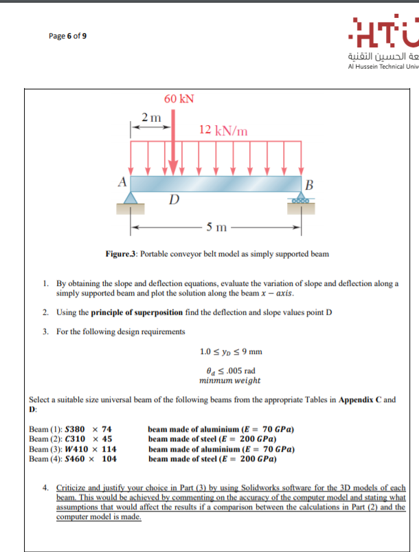 HTC
Page 6 of 9
تعة الحسين التقنية
Al Hussein Technical Univ
60 kN
2 m
12 kN/m
A
В
D
5 m
Figure.3: Portable conveyor belt model as simply supported beam
1. By obtaining the slope and deflection equations, evaluate the variation of slope and deflection along a
simply supported beam and plot the solution along the beam x – axis.
2. Using the principle of superposition find the deflection and slope values point D
3. For the following design requirements
1.0 s yp S 9 mm
Oa s.005 rad
minmum weight
Select a suitable size universal beam of the following beams from the appropriate Tables in Appendix C and
D:
beam made of aluminium (E = 70 GPa)
beam made of steel (E = 200 GPa)
Beam (1): S380 x 74
Вeam (2): С310 х 45
Beam (3): W410 × 114
Beam (4): S460 × 104
beam made of aluminium (E = 70 GPa)
beam made of steel (E = 200 GPa)
4. Criticize and justify your choice in Part (3) by using Solidworks software for the 3D models of each
beam. This would be achieved by commenting on the accuracy of the computer model and stating what
assumptions that would affect the results if a comparison between the calculations in Part (2) and the
computer model is made.
