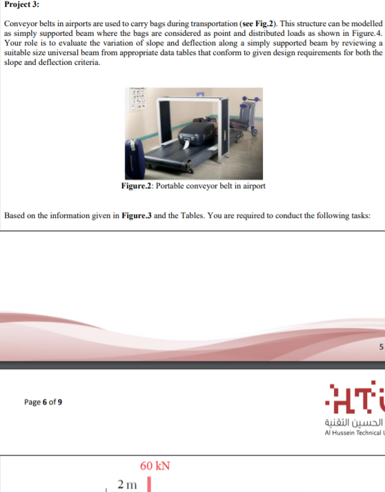 Project 3:
Conveyor belts in airports are used to carry bags during transportation (see Fig.2). This structure can be modelled
as simply supported beam where the bags are considered as point and distributed loads as shown in Figure.4.
Your role is to evaluate the variation of slope and deflection along a simply supported beam by reviewing a
suitable size universal beam from appropriate data tables that conform to given design requirements for both the
slope and deflection criteria.
Figure.2: Portable conveyor belt in airport
Based on the information given in Figure.3 and the Tables. You are required to conduct the following tasks:
5
HT
Page 6 of 9
الحسين التقنية
Al Hussein Technical U
60 kN
2 m
