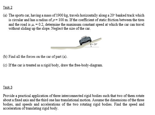 Task 2
(a) The sports car, having a mass of 1900 kg, travels horizontally along a 20° banked track which
is circular and has a radius of p= 100 m. If the coefficient of static friction between the tires
and the road is 4, = 0.2, determine the maximum constant speed at which the car can travel
without sliding up the slope. Neglect the size of the car.
(b) Find all the forces on the car of part (a).
(c) If the car is treated as a rigid body, draw the free-body-diagram.
Task 3
Provide a practical application of three interconnected rigid bodies such that two of them rotate
about a fixed axis and the third one has translational motion. Assume the dimensions of the three
bodies, and speeds and accelerations of the two rotating rigid bodies. Find the speed and
acceleration of translating rigid body.
