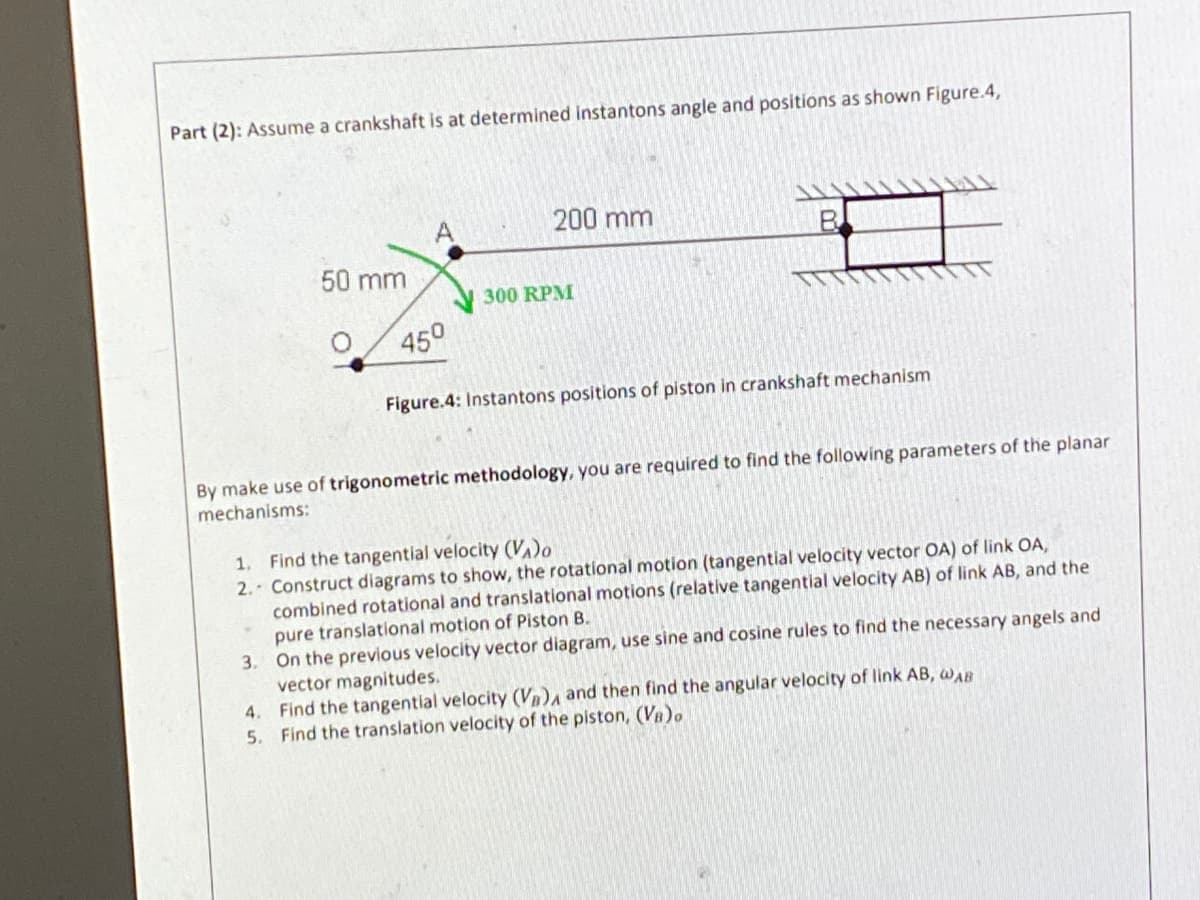 Part (2): Assume a crankshaft is at determined instantons angle and positions as shown Figure.4,
200 mm
50 mm
300 RPM
450
Figure.4: Instantons positions of piston in crankshaft mechanism
By make use of trigonometric methodology, you are required
find the following parameters of the planar
mechanisms:
1. Find the tangential velocity (VA)o
2. Construct diagrams to show, the rotational motion (tangential velocity vector OA) of link OA,
combined rotational and translational motions (relative tangential velocity AB) of link AB, and the
pure translational motion of Piston B.
3. On the previous velocity vector diagram, use sine and cosine rules to find the necessary angels and
vector magnitudes.
Find the tangential velocity (Vn and then find the angular velocity of link AB, awAB
5. Find the translation velocity of the piston, (VB)o
4.
