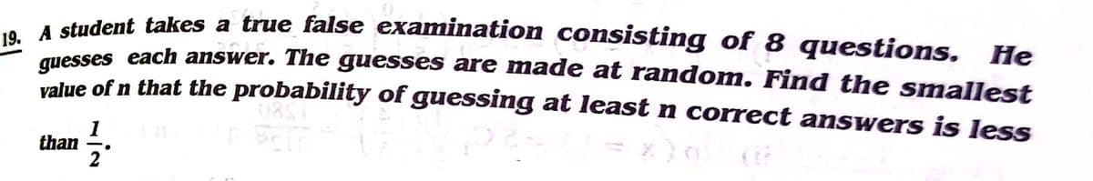 dudent takes a true false examination consisting of 8 questions, He
auesses each answer. The guesses are made at random. Find the smallest
value of n that the probability of guessing at least n correct answers is less
= x)
1
than
2
