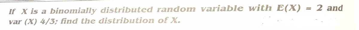 If X is a binomially distributed random variable with E(X)
var (X) 4/3; find the distribution of X.
= 2 and
