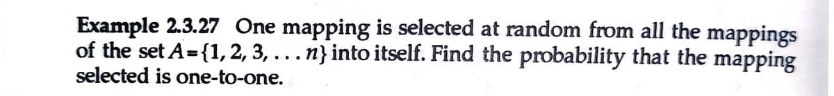 Example 2.3.27 One mapping is selected at random from all the mappings
of the set A={1, 2, 3, ...n} into itself. Find the probability that the mapping
selected is one-to-one.
