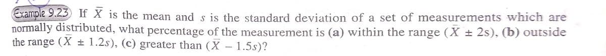 Example 9.23 If X is the mean and s is the standard deviation of a set of measurements which are
normally distributed, what percentage of the measurement is (a) within the range (X± 2s), (b) outside
the range (X± 1.2s), (c) greater than (X - 1.5s)?