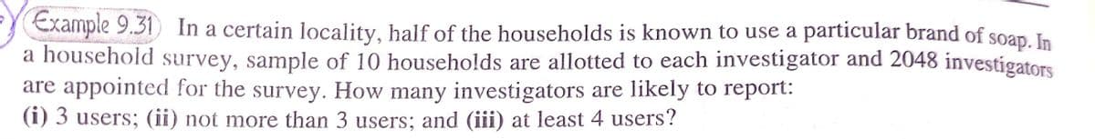 Example 9.31 In a certain locality, half of the households is known to use a particular brand of soap. In
a household survey, sample of 10 households are allotted to each investigator and 2048 investigators
are appointed for the survey. How many investigators are likely to report:
(i) 3 users; (ii) not more than 3 users; and (iii) at least 4 users?