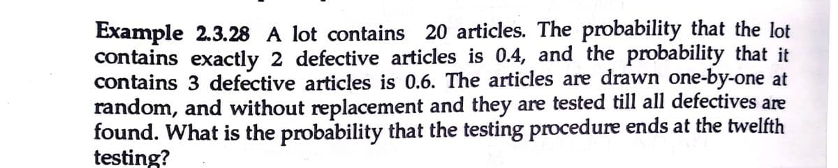 Example 2.3.28 A lot contains 20 articles. The probability that the lot
contains exactly 2 defective articles is 0.4, and the probability that it
contains 3 defective articles is 0.6. The articles are drawn one-by-one at
random, and without replacement and they are tested till all defectives are
found. What is the probability that the testing procedure ends at the twelfth
testing?
