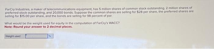 FarCry Industries, a maker of telecommunications equipment, has 5 million shares of common stock outstanding, 2 million shares of
preferred stock outstanding, and 20,000 bonds. Suppose the common shares are selling for $28 per share, the preferred shares are
selling for $15.00 per share, and the bonds are selling for 98 percent of par.
What would be the weight used for equity in the computation of FarCry's WACC?
Note: Round your answer to 2 decimal places.
Weight used
%