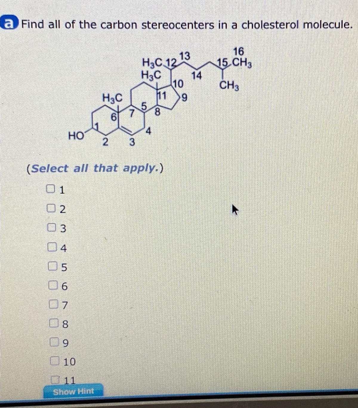 a Find all of the carbon stereocenters in a cholesterol molecule.
2
3
HO
4
H₂C
6
5
6
7
8
9
10
11
Show Hint
2
(Select all that apply.)
H³C 12 13
H3C
5
8
10
9
16
15 CH3
CH3