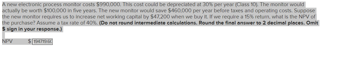 A new electronic process monitor costs $990,000. This cost could be depreciated at 30% per year (Class 10). The monitor would
actually be worth $100,000 in five years. The new monitor would save $460,000 per year before taxes and operating costs. Suppose
the new monitor requires us to increase net working capital by $47,200 when we buy it. If we require a 15% return, what is the NPV of
the purchase? Assume a tax rate of 40%. (Do not round intermediate calculations. Round the final answer to 2 decimal places. Omit
$ sign in your response.)
NPV
$194719.60