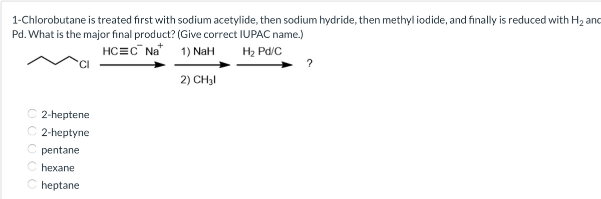 1-Chlorobutane is treated first with sodium acetylide, then sodium hydride, then methyl iodide, and finally is reduced with H2 and
Pd. What is the major final product? (Give correct IUPAC name.)
HC=c¯ Na
1) NaH
H2 Pd/C
2) CH3I
2-heptene
2-heptyne
pentane
hexane
C heptane
O O O O O
