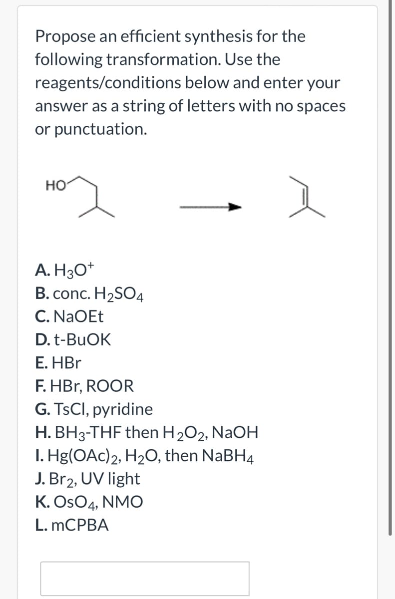 Propose an efficient synthesis for the
following transformation. Use the
reagents/conditions below and enter your
answer as a string of letters with no spaces
or punctuation.
но
A. H3O*
B. conc. H2SO4
C. NaOEt
D. t-BUOK
Е. HBr
F. HBr, ROOR
G. TSCI, pyridine
H. BH3-THF then H202, NaOH
I. Hg(OAc)2, H2O, then NaBH4
J. Br2, UV light
K. OsO4, NMO
L. MCPBA
